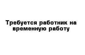 Требуется работник на временную работу